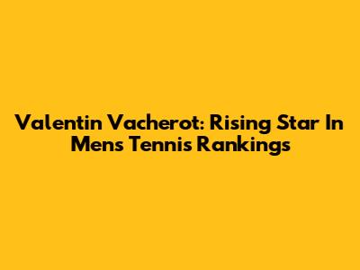 Valentin Vacherot: Rising Star In Men's Tennis Rankings