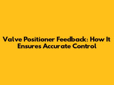 Valve Positioner Feedback: How It Ensures Accurate Control