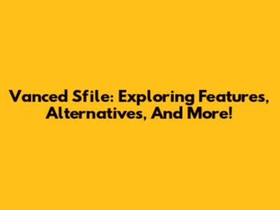 Vanced Sfile: Exploring Features, Alternatives, And More!