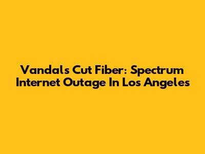 Vandals Cut Fiber: Spectrum Internet Outage In Los Angeles