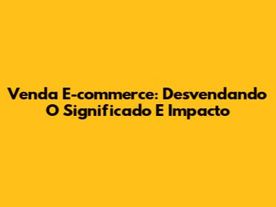 Venda E-commerce: Desvendando O Significado E Impacto