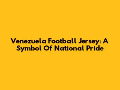Venezuela Football Jersey: A Symbol Of National Pride