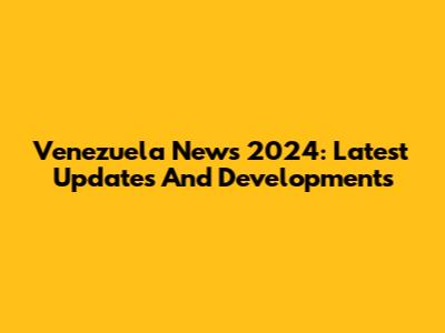 Venezuela News 2024: Latest Updates And Developments