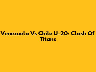Venezuela Vs Chile U-20: Clash Of Titans