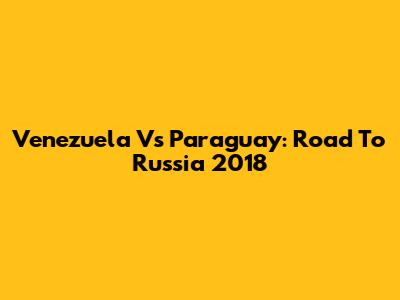 Venezuela Vs Paraguay: Road To Russia 2018