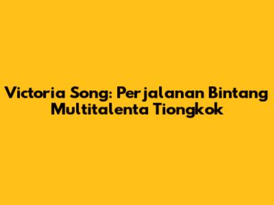 Victoria Song: Perjalanan Bintang Multitalenta Tiongkok