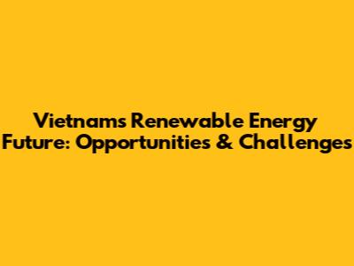 Vietnam's Renewable Energy Future: Opportunities & Challenges