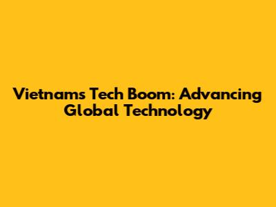 Vietnam's Tech Boom: Advancing Global Technology