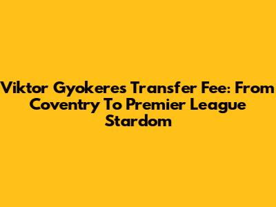 Viktor Gyokeres' Transfer Fee: From Coventry To Premier League Stardom