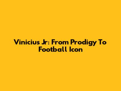 Vinicius Jr: From Prodigy To Football Icon