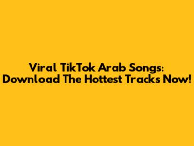 Viral TikTok Arab Songs: Download The Hottest Tracks Now!