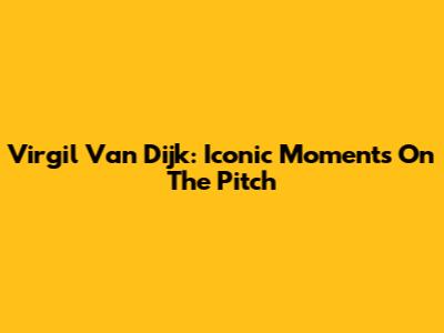 Virgil Van Dijk: Iconic Moments On The Pitch