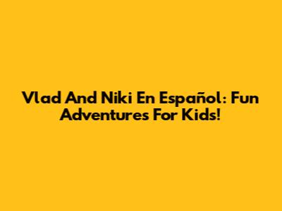 Vlad And Niki En Español: Fun Adventures For Kids!