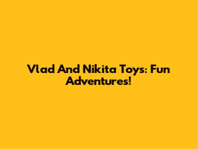 Vlad And Nikita Toys: Fun Adventures!