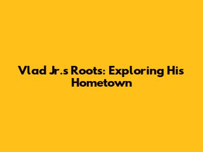 Vlad Jr.'s Roots: Exploring His Hometown