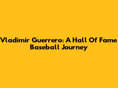 Vladimir Guerrero: A Hall Of Fame Baseball Journey