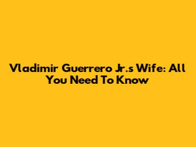 Vladimir Guerrero Jr.'s Wife: All You Need To Know