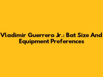 Vladimir Guerrero Jr.: Bat Size And Equipment Preferences
