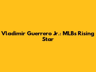 Vladimir Guerrero Jr.: MLB's Rising Star