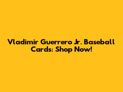 Vladimir Guerrero Jr. Baseball Cards: Shop Now!