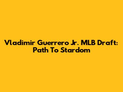 Vladimir Guerrero Jr. MLB Draft: Path To Stardom