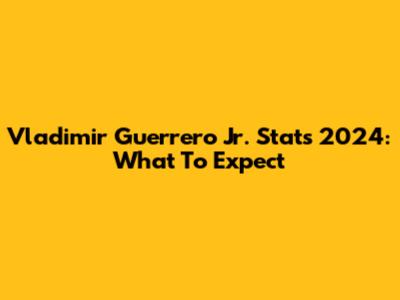Vladimir Guerrero Jr. Stats 2024: What To Expect