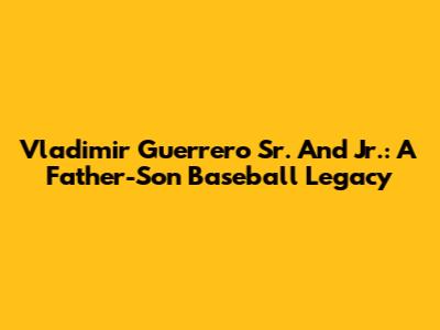 Vladimir Guerrero Sr. And Jr.: A Father-Son Baseball Legacy