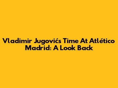 Vladimir Jugović's Time At Atlético Madrid: A Look Back