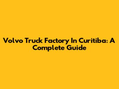Volvo Truck Factory In Curitiba: A Complete Guide