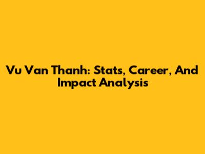 Vu Van Thanh: Stats, Career, And Impact Analysis