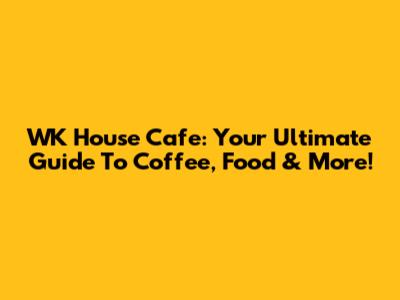 WK House Cafe: Your Ultimate Guide To Coffee, Food & More!