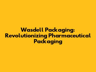 Wasdell Packaging: Revolutionizing Pharmaceutical Packaging