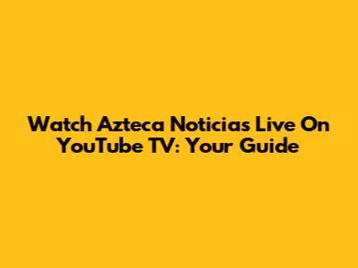 Watch Azteca Noticias Live On YouTube TV: Your Guide