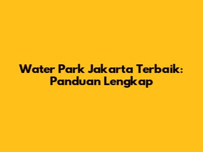Water Park Jakarta Terbaik: Panduan Lengkap