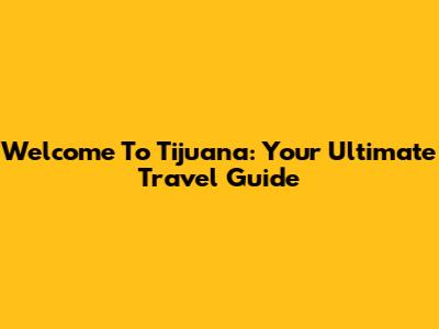 Welcome To Tijuana: Your Ultimate Travel Guide