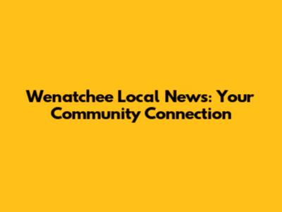Wenatchee Local News: Your Community Connection