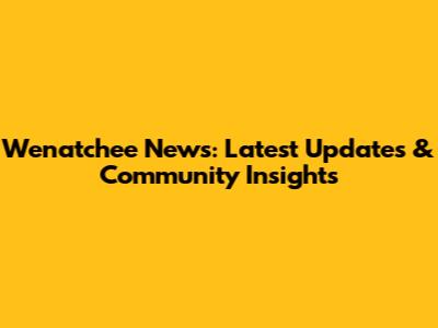 Wenatchee News: Latest Updates & Community Insights