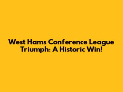 West Ham's Conference League Triumph: A Historic Win!