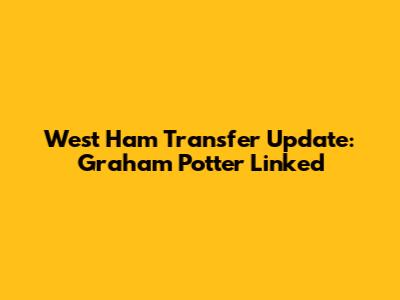 West Ham Transfer Update: Graham Potter Linked