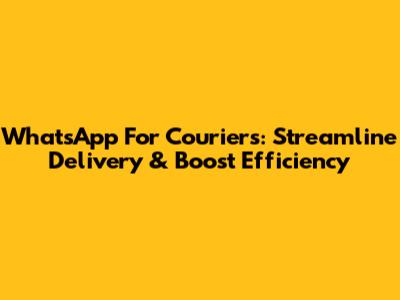 WhatsApp For Couriers: Streamline Delivery & Boost Efficiency