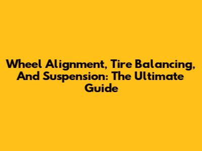 Wheel Alignment, Tire Balancing, And Suspension: The Ultimate Guide