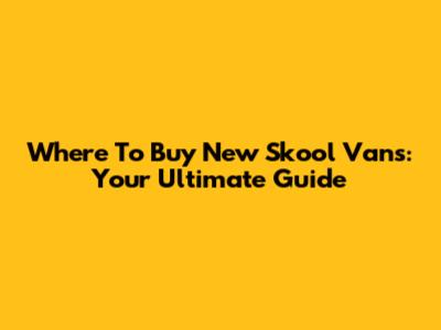 Where To Buy New Skool Vans: Your Ultimate Guide