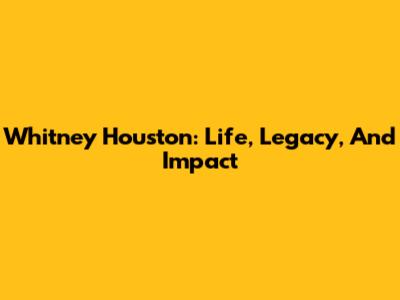 Whitney Houston: Life, Legacy, And Impact