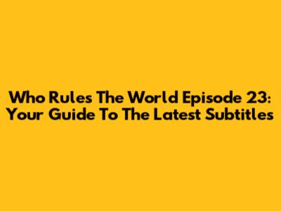 Who Rules The World Episode 23: Your Guide To The Latest Subtitles