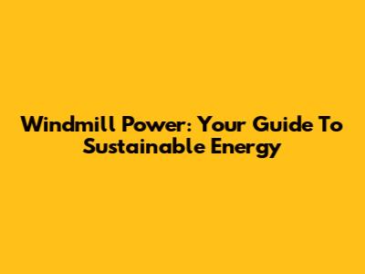 Windmill Power: Your Guide To Sustainable Energy