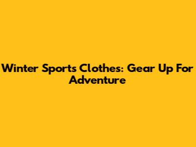 Winter Sports Clothes: Gear Up For Adventure