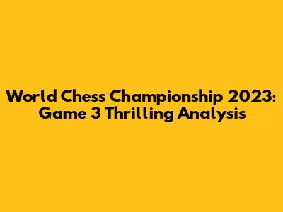 World Chess Championship 2023: Game 3 Thrilling Analysis