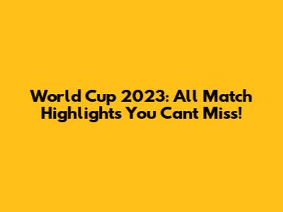 World Cup 2023: All Match Highlights You Can't Miss!