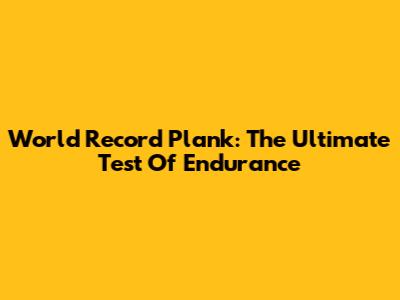 World Record Plank: The Ultimate Test Of Endurance