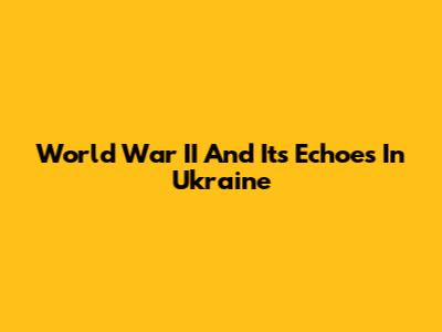 World War II And Its Echoes In Ukraine